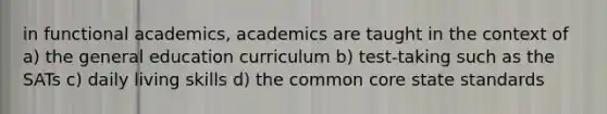 in functional academics, academics are taught in the context of a) the general education curriculum b) test-taking such as the SATs c) daily living skills d) the common core state standards