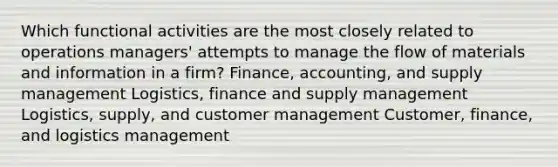 Which functional activities are the most closely related to operations managers' attempts to manage the flow of materials and information in a firm? Finance, accounting, and supply management Logistics, finance and supply management Logistics, supply, and customer management Customer, finance, and logistics management