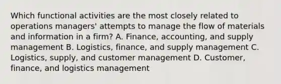 Which functional activities are the most closely related to operations managers' attempts to manage the flow of materials and information in a firm? A. Finance, accounting, and supply management B. Logistics, finance, and supply management C. Logistics, supply, and customer management D. Customer, finance, and logistics management