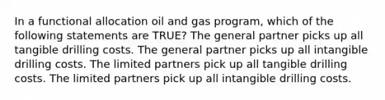 In a functional allocation oil and gas program, which of the following statements are TRUE? The general partner picks up all tangible drilling costs. The general partner picks up all intangible drilling costs. The limited partners pick up all tangible drilling costs. The limited partners pick up all intangible drilling costs.