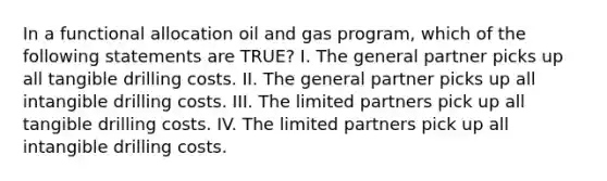 In a functional allocation oil and gas program, which of the following statements are TRUE? I. The general partner picks up all tangible drilling costs. II. The general partner picks up all intangible drilling costs. III. The limited partners pick up all tangible drilling costs. IV. The limited partners pick up all intangible drilling costs.