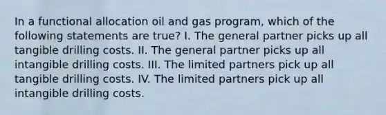 In a functional allocation oil and gas program, which of the following statements are true? I. The general partner picks up all tangible drilling costs. II. The general partner picks up all intangible drilling costs. III. The limited partners pick up all tangible drilling costs. IV. The limited partners pick up all intangible drilling costs.