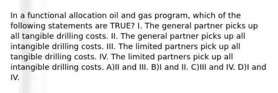 In a functional allocation oil and gas program, which of the following statements are TRUE? I. The general partner picks up all tangible drilling costs. II. The general partner picks up all intangible drilling costs. III. The limited partners pick up all tangible drilling costs. IV. The limited partners pick up all intangible drilling costs. A)II and III. B)I and II. C)III and IV. D)I and IV.