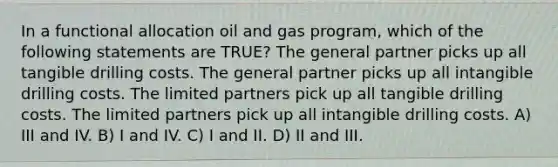 In a functional allocation oil and gas program, which of the following statements are TRUE? The general partner picks up all tangible drilling costs. The general partner picks up all intangible drilling costs. The limited partners pick up all tangible drilling costs. The limited partners pick up all intangible drilling costs. A) III and IV. B) I and IV. C) I and II. D) II and III.