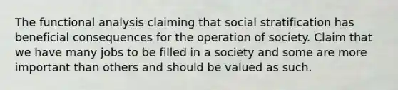 The functional analysis claiming that social stratification has beneficial consequences for the operation of society. Claim that we have many jobs to be filled in a society and some are more important than others and should be valued as such.