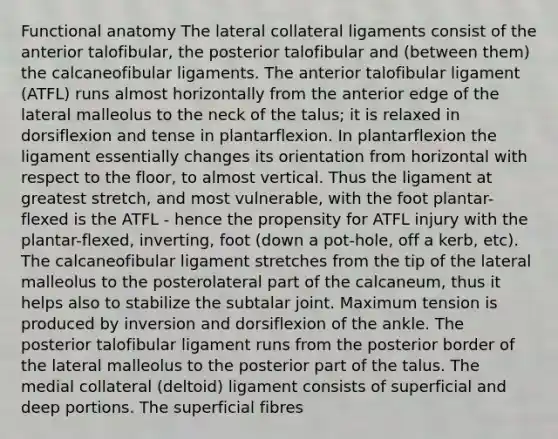 Functional anatomy The lateral collateral ligaments consist of the anterior talofibular, the posterior talofibular and (between them) the calcaneofibular ligaments. The anterior talofibular ligament (ATFL) runs almost horizontally from the anterior edge of the lateral malleolus to the neck of the talus; it is relaxed in dorsiflexion and tense in plantarflexion. In plantarflexion the ligament essentially changes its orientation from horizontal with respect to the floor, to almost vertical. Thus the ligament at greatest stretch, and most vulnerable, with the foot plantar-flexed is the ATFL - hence the propensity for ATFL injury with the plantar-flexed, inverting, foot (down a pot-hole, off a kerb, etc). The calcaneofibular ligament stretches from the tip of the lateral malleolus to the posterolateral part of the calcaneum, thus it helps also to stabilize the subtalar joint. Maximum tension is produced by inversion and dorsiflexion of the ankle. The posterior talofibular ligament runs from the posterior border of the lateral malleolus to the posterior part of the talus. The medial collateral (deltoid) ligament consists of superficial and deep portions. The superficial fibres