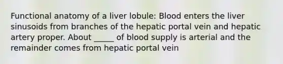 Functional anatomy of a liver lobule: Blood enters the liver sinusoids from branches of the hepatic portal vein and hepatic artery proper. About _____ of blood supply is arterial and the remainder comes from hepatic portal vein