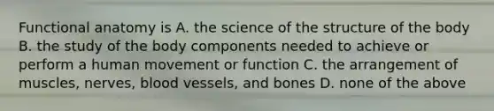 Functional anatomy is A. the science of the structure of the body B. the study of the body components needed to achieve or perform a human movement or function C. the arrangement of muscles, nerves, blood vessels, and bones D. none of the above