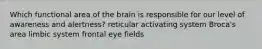 Which functional area of the brain is responsible for our level of awareness and alertness? reticular activating system Broca's area limbic system frontal eye fields