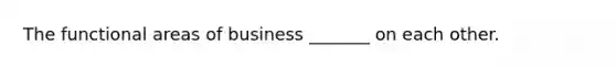 The functional areas of business _______ on each other.