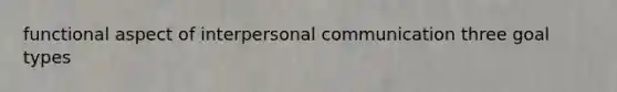 functional aspect of interpersonal communication three goal types