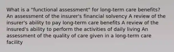 What is a "functional assessment" for long-term care benefits? An assessment of the insurer's financial solvency A review of the insurer's ability to pay long-term care benefits A review of the insured's ability to perform the activities of daily living An assessment of the quality of care given in a long-term care facility