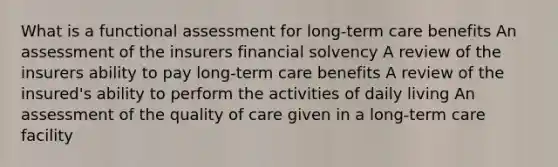 What is a functional assessment for long-term care benefits An assessment of the insurers financial solvency A review of the insurers ability to pay long-term care benefits A review of the insured's ability to perform the activities of daily living An assessment of the quality of care given in a long-term care facility