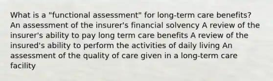 What is a "functional assessment" for long-term care benefits? An assessment of the insurer's financial solvency A review of the insurer's ability to pay long term care benefits A review of the insured's ability to perform the activities of daily living An assessment of the quality of care given in a long-term care facility