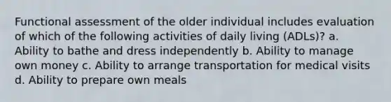 Functional assessment of the older individual includes evaluation of which of the following activities of daily living (ADLs)? a. Ability to bathe and dress independently b. Ability to manage own money c. Ability to arrange transportation for medical visits d. Ability to prepare own meals