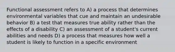 Functional assessment refers to A) a process that determines environmental variables that cue and maintain an undesirable behavior B) a test that measures true ability rather than the effects of a disability C) an assessment of a student's current abilities and needs D) a process that measures how well a student is likely to function in a specific environment