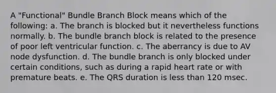 A "Functional" Bundle Branch Block means which of the following: a. The branch is blocked but it nevertheless functions normally. b. The bundle branch block is related to the presence of poor left ventricular function. c. The aberrancy is due to AV node dysfunction. d. The bundle branch is only blocked under certain conditions, such as during a rapid heart rate or with premature beats. e. The QRS duration is less than 120 msec.