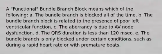 A "Functional" Bundle Branch Block means which of the following: a. The bundle branch is blocked all of the time. b. The bundle branch block is related to the presence of poor left ventricular function. c. The aberrancy is due to AV node dysfunction. d. The QRS duration is less than 120 msec. e. The bundle branch is only blocked under certain conditions, such as during a rapid heart rate or with premature beats.