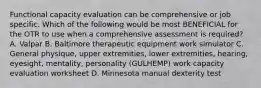 Functional capacity evaluation can be comprehensive or job specific. Which of the following would be most BENEFICIAL for the OTR to use when a comprehensive assessment is required? A. Valpar B. Baltimore therapeutic equipment work simulator C. General physique, upper extremities, lower extremities, hearing, eyesight, mentality, personality (GULHEMP) work capacity evaluation worksheet D. Minnesota manual dexterity test