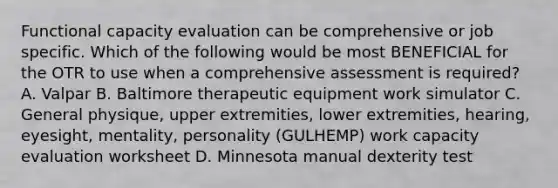 Functional capacity evaluation can be comprehensive or job specific. Which of the following would be most BENEFICIAL for the OTR to use when a comprehensive assessment is required? A. Valpar B. Baltimore therapeutic equipment work simulator C. General physique, upper extremities, lower extremities, hearing, eyesight, mentality, personality (GULHEMP) work capacity evaluation worksheet D. Minnesota manual dexterity test