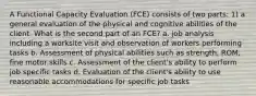 A Functional Capacity Evaluation (FCE) consists of two parts: 1) a general evaluation of the physical and cognitive abilities of the client. What is the second part of an FCE? a. job analysis including a worksite visit and observation of workers performing tasks b. Assessment of physical abilities such as strength, ROM, fine motor skills c. Assessment of the client's ability to perform job specific tasks d. Evaluation of the client's ability to use reasonable accommodations for specific job tasks