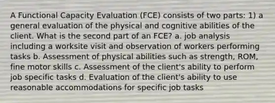 A Functional Capacity Evaluation (FCE) consists of two parts: 1) a general evaluation of the physical and cognitive abilities of the client. What is the second part of an FCE? a. job analysis including a worksite visit and observation of workers performing tasks b. Assessment of physical abilities such as strength, ROM, fine motor skills c. Assessment of the client's ability to perform job specific tasks d. Evaluation of the client's ability to use reasonable accommodations for specific job tasks