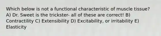 Which below is not a functional characteristic of muscle tissue? A) Dr. Sweet is the trickster- all of these are correct! B) Contractility C) Extensibility D) Excitability, or irritability E) Elasticity