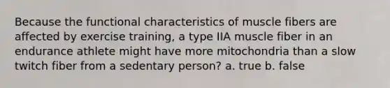 Because the functional characteristics of muscle fibers are affected by exercise training, a type IIA muscle fiber in an endurance athlete might have more mitochondria than a slow twitch fiber from a sedentary person? a. true b. false