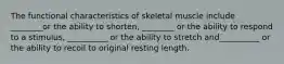 The functional characteristics of skeletal muscle include ________or the ability to shorten, ________ or the ability to respond to a stimulus, __________ or the ability to stretch and__________ or the ability to recoil to original resting length.