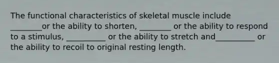 The functional characteristics of skeletal muscle include ________or the ability to shorten, ________ or the ability to respond to a stimulus, __________ or the ability to stretch and__________ or the ability to recoil to original resting length.