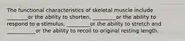 The functional characteristics of skeletal muscle include ________or the ability to shorten, _________or the ability to respond to a stimulus, _________or the ability to stretch and ___________or the ability to recoil to original resting length.