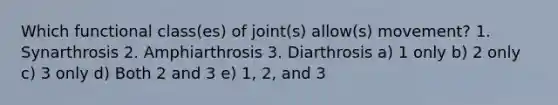 Which functional class(es) of joint(s) allow(s) movement? 1. Synarthrosis 2. Amphiarthrosis 3. Diarthrosis a) 1 only b) 2 only c) 3 only d) Both 2 and 3 e) 1, 2, and 3