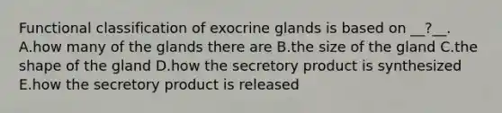 Functional classification of exocrine glands is based on __?__. A.how many of the glands there are B.the size of the gland C.the shape of the gland D.how the secretory product is synthesized E.how the secretory product is released