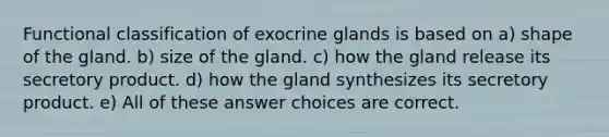 Functional classification of exocrine glands is based on a) shape of the gland. b) size of the gland. c) how the gland release its secretory product. d) how the gland synthesizes its secretory product. e) All of these answer choices are correct.