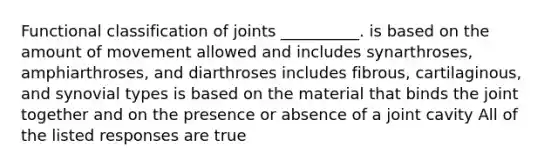 Functional classification of joints __________. is based on the amount of movement allowed and includes synarthroses, amphiarthroses, and diarthroses includes fibrous, cartilaginous, and synovial types is based on the material that binds the joint together and on the presence or absence of a joint cavity All of the listed responses are true