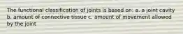 The functional classification of joints is based on: a. a joint cavity b. amount of connective tissue c. amount of movement allowed by the joint