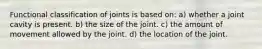 Functional classification of joints is based on: a) whether a joint cavity is present. b) the size of the joint. c) the amount of movement allowed by the joint. d) the location of the joint.