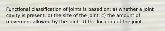 Functional classification of joints is based on: a) whether a joint cavity is present. b) the size of the joint. c) the amount of movement allowed by the joint. d) the location of the joint.