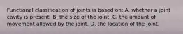 Functional classification of joints is based on: A. whether a joint cavity is present. B. the size of the joint. C. the amount of movement allowed by the joint. D. the location of the joint.