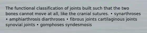 The functional classification of joints built such that the two bones cannot move at all, like the cranial sutures. • synarthroses • amphiarthrosis diarthroses • fibrous joints cartilaginous joints synovial joints • gomphoses syndesmosis