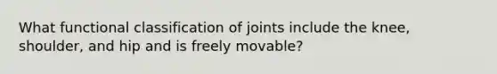 What functional classification of joints include the knee, shoulder, and hip and is freely movable?