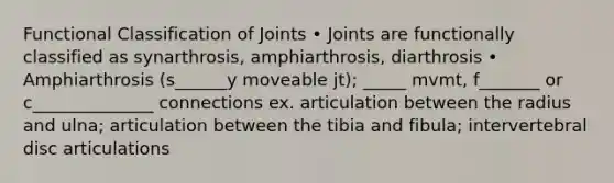 Functional Classification of Joints • Joints are functionally classified as synarthrosis, amphiarthrosis, diarthrosis • Amphiarthrosis (s______y moveable jt); _____ mvmt, f_______ or c______________ connections ex. articulation between the radius and ulna; articulation between the tibia and fibula; intervertebral disc articulations