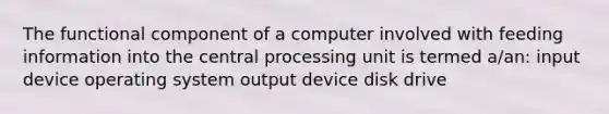 The functional component of a computer involved with feeding information into the central processing unit is termed a/an: input device operating system output device disk drive