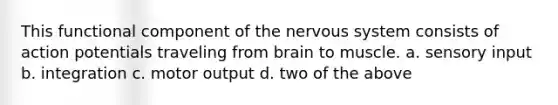 This functional component of the nervous system consists of action potentials traveling from brain to muscle. a. sensory input b. integration c. motor output d. two of the above