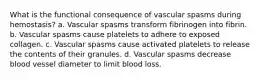 What is the functional consequence of vascular spasms during hemostasis? a. Vascular spasms transform fibrinogen into fibrin. b. Vascular spasms cause platelets to adhere to exposed collagen. c. Vascular spasms cause activated platelets to release the contents of their granules. d. Vascular spasms decrease blood vessel diameter to limit blood loss.