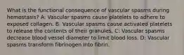 What is the functional consequence of vascular spasms during hemostasis? A: Vascular spasms cause platelets to adhere to exposed collagen. B: Vascular spasms cause activated platelets to release the contents of their granules. C: Vascular spasms decrease blood vessel diameter to limit blood loss. D: Vascular spasms transform fibrinogen into fibrin.