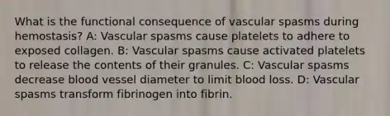 What is the functional consequence of vascular spasms during hemostasis? A: Vascular spasms cause platelets to adhere to exposed collagen. B: Vascular spasms cause activated platelets to release the contents of their granules. C: Vascular spasms decrease blood vessel diameter to limit blood loss. D: Vascular spasms transform fibrinogen into fibrin.