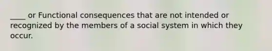 ____ or Functional consequences that are not intended or recognized by the members of a social system in which they occur.