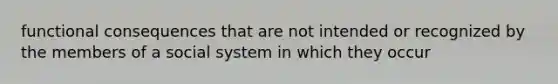 functional consequences that are not intended or recognized by the members of a social system in which they occur