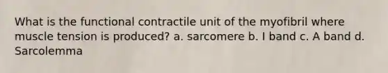 What is the functional contractile unit of the myofibril where muscle tension is produced? a. sarcomere b. I band c. A band d. Sarcolemma